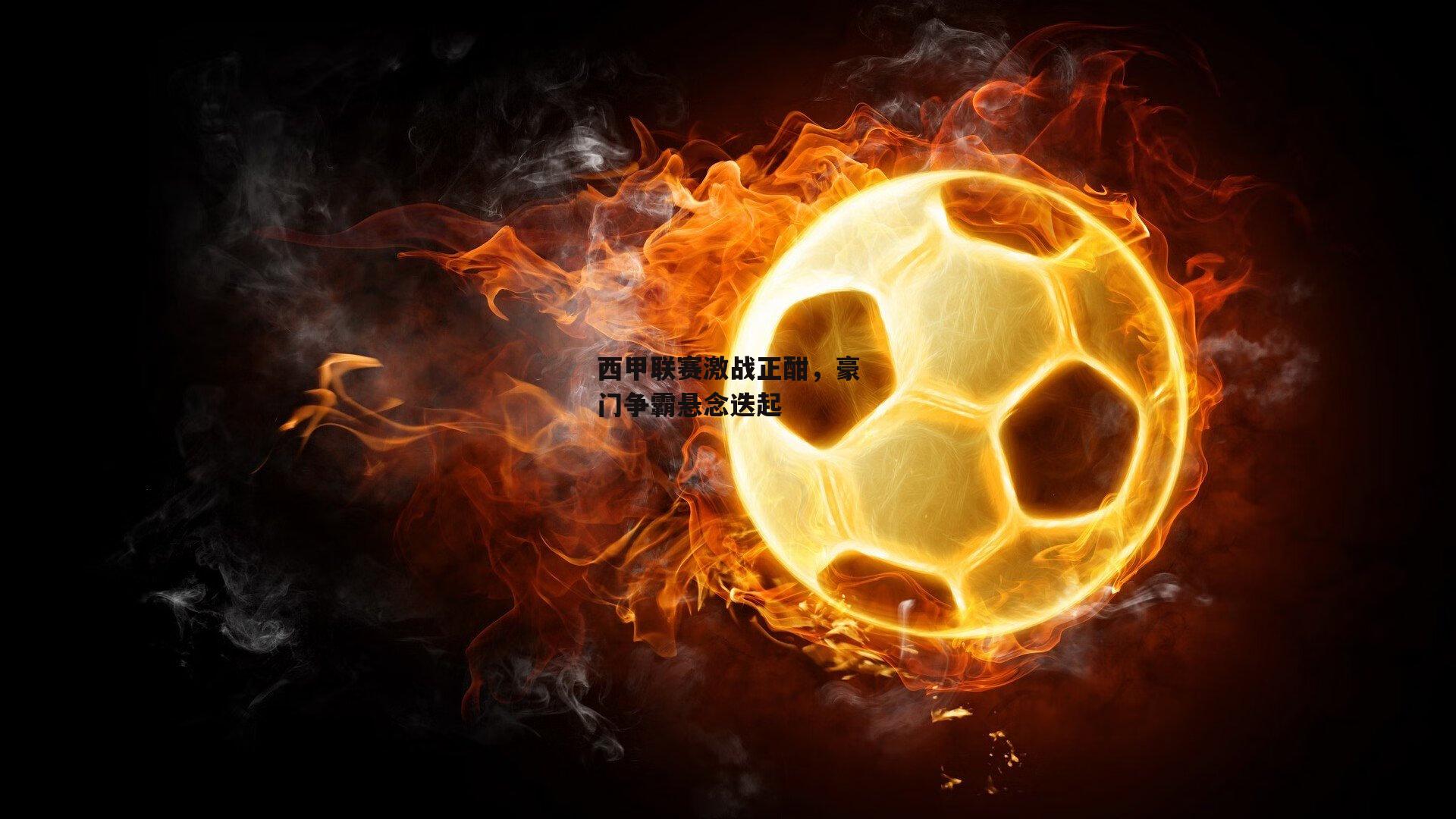 西甲联赛激战正酣，豪门争霸悬念迭起